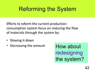 Reforming the System
• Slowing it down
• Decreasing the amount
42
Efforts to reform the current production-
consumption system focus on reducing the flow
of materials through the system by:
How about
redesigning
the system?
 