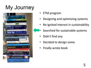 My Journey
• ETM program
• Designing and optimizing systems
• Re-ignited interest in sustainability
• Searched for sustainable systems
• Didn’t find any
• Decided to design some
• Finally wrote book
5
 