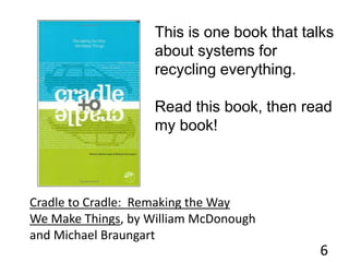 6
This is one book that talks
about systems for
recycling everything.
Read this book, then read
my book!
Cradle to Cradle: Remaking the Way
We Make Things, by William McDonough
and Michael Braungart
 