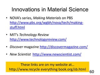 Innovations in Material Science
• NOVA’s series, Making Materials on PBS
http://www.pbs.org/wgbh/nova/tech/making-
stuff.html
• MIT’s Technology Review
http://www.technologyreview.com/
• Discover magazine http://discovermagazine.com/
• New Scientist http://www.newscientist.com/
60
These links are on my website at…
http://www.recycle everything book.org/sb.html
 