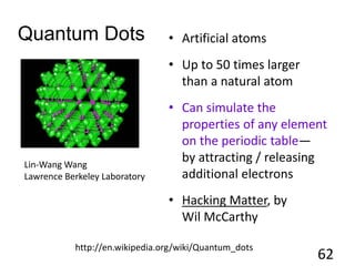 Quantum Dots • Artificial atoms
• Up to 50 times larger
than a natural atom
• Can simulate the
properties of any element
on the periodic table—
by attracting / releasing
additional electrons
• Hacking Matter, by
Wil McCarthy
62
Lin-Wang Wang
Lawrence Berkeley Laboratory
http://en.wikipedia.org/wiki/Quantum_dots
 