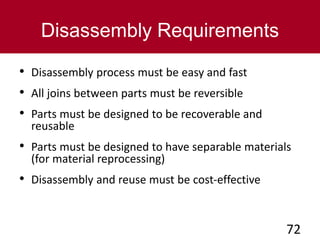 Disassembly Requirements
• Disassembly process must be easy and fast
• All joins between parts must be reversible
• Parts must be designed to be recoverable and
reusable
• Parts must be designed to have separable materials
(for material reprocessing)
• Disassembly and reuse must be cost-effective
72
 