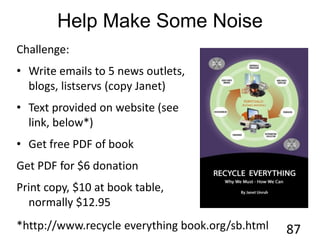 Help Make Some Noise
Challenge:
• Write emails to 5 news outlets,
blogs, listservs (copy Janet)
• Text provided on website (see
link, below*)
• Get free PDF of book
Get PDF for $6 donation
Print copy, $10 at book table,
normally $12.95
87*http://www.recycle everything book.org/sb.html
 