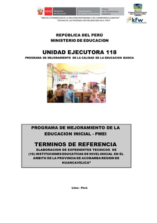 “AÑO DELA PROMOCION DE LAINDUSTRIA RESPONSABLE YDEL COMPROMISO CLIMATICO”
“DECENIO DE LAS PERSONAS CON DISCAPACIDAD EN EL PERÚ”
REPÚBLICA DEL PERÚ
MINISTERIO DE EDUCACION
UNIDAD EJECUTORA 118
PROGRAMA DE MEJORAMIENTO DE LA CALIDAD DE LA EDUCACION BASICA
Lima - Perú
PROGRAMA DE MEJORAMIENTO DE LA
EDUCACION INICIAL - PMEI
TERMINOS DE REFERENCIA
ELABORACION DE EXPEDIENTES TECNICOS DE
(16) INSTITUCIONES EDUCATIVAS DE NIVELINICIAL EN EL
AMBITO DE LA PROVINCIA DE ACOBAMBA REGION DE
HUANCAVELICA”
 
