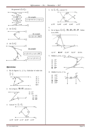 Reforzamiento – Pre – Matemática – 2017
Lic. Luis Cañedo Cortez Página 10
En general: ( 21 L//L )
Se cumple:
 +  +  +  =  +  + 
2. Si: 21 L//L
Se cumple
 +  +  = 360°
3. Si: 21 L//L
Se cumple:
 +  +  +  +  = 180°
x =  +  +  + 
Ejercicios:
1. En la figura: L1 // L2. Calcular el valor de:





A) 1
B) 2
C) 3
D) 4
E) 5
2. En la figura: DE//AB ; calcular x.
A) 110°
B) 120°
C) 130°
D) 140°
E) 150°
3. Calcule “x”, 1 2L // L
a) 18º b) 36º c) 12º d) 24º e) 32º
4. Si: 1 2L // L , calcule “x”.
a) 70º b) 48º c) 60º d) 40º e) 72º
5.
6. En la figura 21 L//L , EFCEyBACB  . Hallar
la mDFE.
A) 10° B) 15° C) 20° D) 35° E) N.A.
7. Hallar x, si L1 // L2
A) 38º
B) 43º
C) 50º
D) 53º
E) 57º
8. Hallar , si L1 // L2
A) 100º
B) 110º
C) 120º
D) 130º
E) 140º














x
A B
C
D E
x°20°
50°
L1
L2



80°
C
A
B
D F L2
L1

 
x
20°
E
75°
18°
10°
20°
x
L1
L2
3 

L2L1
100º
 