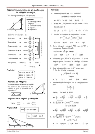 Reforzamiento – Pre – Matemática – 2017
Lic. Luis Cañedo Cortez Página 11

C
BA
b
a
c

Razones trigonométricas de un ángulo agudo
de triángulo rectángulo
Sea el triángulo rectángulo ABC recto en B.
Definimos con respecto a :
Seno de  
b
a
H
CO
sen 
Coseno de  
b
c
H
CA
cos 
Tangente de   tan
CO a
CA c
  
Cotangente de   cot
CA c
CO a
  
Secante de  
c
b
CA
H
sec 
Cosecante de  
a
b
CO
H
csc 
Por ejemplo:
3
1
sen   csc = 3
Propiedad:
sen α x csc α = 1
cos α x sec α = 1
tan α x cot α = 1
Teorema de Pitágoras.
En todo triángulo rectángulo se cumple:
“La suma de los cuadrados de los
catetos es igual al cuadrado de la
hipotenusa”
a2
+ c2
= b2
Propiedad de la tangente y cotangente
tan α =
𝑠𝑒𝑛 𝛼
cos 𝛼
; cot α =
cos 𝛼
𝑠𝑒𝑛 𝛼
Ángulo mitad:
Actividad:
1. Se sabe que tanx = 0,333… Calcular:
R= sen2x – cos2x + cot2x
a) 22/9 b) 8,2 3/8 d) 2,8 e) 1
2. Si: sec θ = 1,25 ; además: Csc β = 4cot θ + csc θ
Calcular: cot β
a) √3 b) 2√3 c) 3√3 d) 4√3 e) 5√3
3. Se tiene un triángulo rectángulo ABC. Calcular:
b b c
P senA senC tgA
a c a
  
a) a+b+c b) 2a c) b d) 2c e) 3
4. En un triángulo rectángulo ABC, recto en "B", se
cumple que: 3tanA = 2cscC.
Calcular: M = √5 tgA + 6secC
a) 5 b) 7 c) 9 d) 11 e) 13
5. Sabiendo que: 23+tg
= 43; donde "" es un
ángulo agudo, calcular: C = 2sec2 + 10sen2
a) 17 b) 19 c) 21 d) 25 e) 29
6. En el triángulo ABC, recto en “B”, se sabe que:
5 Cos A = 3; hallar el valor de:
 12 tan A cot A
R
5secA


a) 6 b) 3 c) 5 d) 9 e) 12
7. En un triángulo rectángulo ABC (C = 90°) se verifica
que:
a b 7
a b 5



Hallar: E = SenA + SenB
a)
37
7
b)
5√37
37
c)
7√37
71
d)
7√37
37
e)
5
37
8. Si:  
2sen2
cos cos

   ; hallar:
N=Cosθ+Cotθ
a)
5√3
4
b)
5√15
4
c)
2√3
3
d)
3√3
2
e)
5√3
2
9. Si:  
3cot8
tan tan

   ; hallar:
N= sen2θ + Tan2θ
a) 15 b) 4/15 c) 15/4 d) 3/13 e) 13/3

C
BA
b
a
c

Elementos:
- a: cateto opuesto al
ángulo 
- c: cateto adyacente
al ángulo .
- b: hipotenusa
I
N
V
E
R
S
A
S
inversas
tan
𝜃
2
= csc θ – cot θ
cot
𝜃
2
= csc θ + cot θ
 