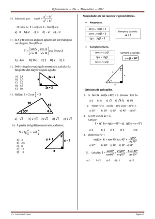 Reforzamiento – Pre – Matemática – 2017
Lic. Luis Cañedo Cortez Página 12
10. Sabiendo que:
2 2
2 2
a b
sen
a b

 

El valor de: T = ab(sec θ – tan θ), es:
a) 0 b) a2 c) b2 d) – a2 e) – b2
11. Si A y B son los ángulos agudos de un triángulo
rectángulo. Simplíficar:
senA cosA
T cscB cscA
cscB secB
 
  
 
A) 4ab B) 3bc C) 2 D) a E) b
12. Del triángulo rectángulo mostrado, calcular la
tangente del mayor ángulo agudo:
A) 2,4
B) 3,5
C) 5,2
D) 6,5
E) 60
13. Hallar: E = 2 cot
𝜃
2
– 3
a) √3 b) 2 √3 c) √5 d) √7 e) 2 √5
14. A partir del gráfico mostrado, calcular;
N = tg
𝜃
2
+ cot
𝜃
2
A) 4
B) 2,5
C) 8
D) 10
E) 12
Propiedades de las razones trigonométricas.
 Reciprocas.
 Complementario.
sen = cos
tg = ctg
sec = csc
Ejercicios de aplicación.
1. Si : tan 3x . cot(x + 40°) = 1. Calcular : Cos 3x
a) 1 b) ½ c) 3 d) 3 /2 e) 3/5
2. Hallar “x” si : cos(2x – 10°) sec(x + 30°) = 1
a) 10° b) 20° c) 30° d) 40° e) 50°
3. Si: sen 7x sec 2x = 1.
Calcular:
E = tg2
6x + tg(x + 42º - y) . tg(3x + y + 8°)
a) 1 b) 3 c) 4 d) 5 e) 6
4. Determine “x” :
sec(2x - 8) = sen 40° csc 40° +
º75ctg
º15tg
a) 17° b) 20° c) 28° d) 30° e) 34°
5. Calcular:
º50csc
º40sec3
º70ctg
º20tg2
º80cos
º10sen
E 
a) 1 b) 2 c) 0 d) -1 e) -2
sen . csc = 1
cos . sec = 1
tg . ctg = 1
Siempre y cuando:
 = 
Siempre y cuando:
 +  = 90°
(Complementarios
)
 