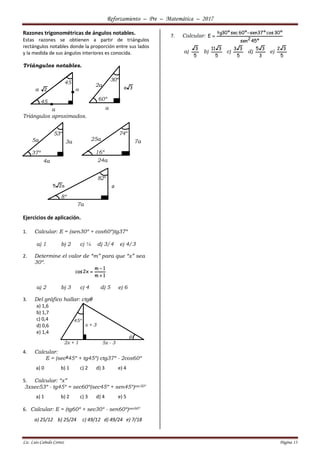 Reforzamiento – Pre – Matemática – 2017
Lic. Luis Cañedo Cortez Página 13
Razones trigonométricas de ángulos notables.
Estas razones se obtienen a partir de triángulos
rectángulos notables donde la proporción entre sus lados
y la medida de sus ángulos interiores es conocida.
Triángulos notables.
Triángulos aproximados.
Ejercicios de aplicación.
1. Calcular: E = (sen30º + cos60º)tg37º
a) 1 b) 2 c) ¼ d) 3/4 e) 4/3
2. Determine el valor de “m” para que “x” sea
30º.
1m
1m
x2cos



a) 2 b) 3 c) 4 d) 5 e) 6
3. Del gráfico hallar: ctg
a) 1,6
b) 1,7
c) 0,4
d) 0,6
e) 1,4
4. Calcular:
E = (sec245º + tg45º) ctg37º - 2cos60º
a) 0 b) 1 c) 2 d) 3 e) 4
5. Calcular: “x”
3xsec53º - tg45º = sec60º(sec45º + sen45º)csc30º
a) 1 b) 2 c) 3 d) 4 e) 5
6. Calcular: E = (tg60º + sec30º - sen60º)sec60º
a) 25/12 b) 25/24 c) 49/12 d) 49/24 e) 7/18
7. Calcular:
º45sen
º30cosº37senº60secº30tg
E
2


a)
5
3
b)
5
311
c)
5
33
d)
3
35
e)
5
32
a
a
45
45
a
2a
60º
30º
a
5a 3a
37º
53º
4a
25a 7a
16º
74º
24a
a
8º
82º
7a
x + 3
2x + 1 5x - 3
45º

 