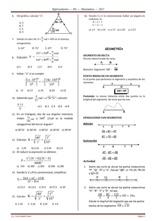 Reforzamiento – Pre – Matemática – 2017
Lic. Luis Cañedo Cortez Página 2
6. Del gráfico, calcular "x".
A. 3
B. 7
C. 5
D. 9
7. Señale el valor de: θ =
𝜋
9
rad + 60g en el sistema
sexagesimal.
A. 64° B. 76° C. 69° D. 74°
8. Calcular:
g25 50 rad
3E
g64 40 rad
6

 


 
a) 1 b) 2 c) 3 d) 4 e) 5
9. Hallar: "x" si se cumple:
a) 12 b) 17 c) 24 d) 20 e) 10
10. Sabiendo que: rad a 5b'5c''
37

  ; calcular:
a c
b

. a) 2 b) 3 c) 4 d) 6 e) 8
11. En un triángulo, dos de sus ángulos interiores
miden 7
rad
108
 y 144
g
. ¿Cuál es la medida
sexagesimal del tercer ángulo?
a) 28°32' b) 38°34' c) 48°22' d) 28°42' e) 38°44'
12. Calcular:
g m
3
40 1
K
1' 10"
 
a) 1,24 b) 2,16 c) 2,24 d) 2,4
13. Al reducir la expresión se obtiene:
  2
2
2C S 2C S
P
400R
  

a) 319 b) 309 c) 303 d) 296 e) 285
14. Siendo S, C y R lo convencional, simplificar:
a) 11,5 b) 13,5 c) 15,5 d) 27,5 e) 20
15. Calcular:
s m
3
40 1
K
1' 10"
 
A. 1,24 C. 2,16 B. 2,24 D. 2,4
16. Siendo S y C lo convencional, hallar un ángulo en
radianes, si:
S = n + 1
C = n + 2
a) /5 b) /10 c) /15 d) /20 e) /25
GEOMETRÍA
SEGMENTO DE RECTA
Porción determinada de recta.
Notación: Segmento “AB” : AB
PUNTO MEDIO DE UN SEGMENTO
Es el punto que pertenece al segmento y equidista de los
extremos.
Postulado: La menor distancia entre dos puntos es la
longitud del segmento de recta que los une.
OPERACIONES CON SEGMENTOS
Adición
Sustracción
Actividad.
1. Sobre una recta se ubican los puntos consecutivos
"P", "Q", "R" y "S". Calcule "QR", si: PS=30, PR=20
y QS=22.
2. Sobre una recta se ubican los puntos consecutivos
"A", "B", "C" y "D", tal que:
Calcule la longitud del segmento que une los puntos
medios de los segmentos AB y CD
 