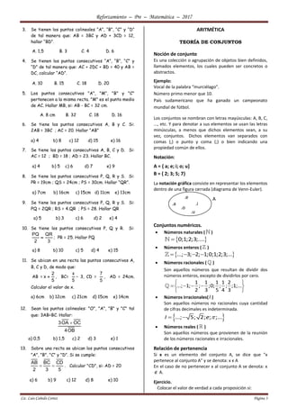Reforzamiento – Pre – Matemática – 2017
Lic. Luis Cañedo Cortez Página 3
3. Se tienen los puntos colineales “A”, “B”, “C” y “D”
de tal manera que: AB = 3BC y AD + 3CD = 12,
hallar “BD”.
A. 1,5 B. 3 C. 4 D. 6
4. Se tienen los puntos consecutivos “A”, “B”, “C” y
“D” de tal manera que: AC + 2DC + BD = 40 y AB =
DC, calcular “AD”.
A. 10 B. 15 C. 18 D. 20
5. Los puntos consecutivos "A", "M", "B" y "C"
pertenecen a la misma recta. "M" es el punto medio
de AC. Hallar MB, si: AB - BC = 32 cm.
A. 8 cm B. 32 C. 18 D. 16
6. Se tiene los puntos consecutivos A, B y C. Si:
2AB = 3BC ; AC = 20. Hallar “AB”
a) 4 b) 8 c) 12 d) 15 e) 16
7. Se tiene los puntos consecutivos A, B, C y D. Si:
AC = 12 ; BD = 18 ; AD = 23. Hallar BC.
a) 4 b) 5 c) 6 d) 7 e) 9
8. Se tiene los puntos consecutivos P, Q, R y S. Si:
PR = 19cm ; QS = 24cm ; PS = 30cm. Hallar “QR”.
a) 7cm b) 16cm c) 15cm d) 11cm e) 13cm
9. Se tiene los puntos consecutivos P, Q, R y S. Si:
PQ = 2QR ; RS = 4.QR ; PS = 28. Hallar QR
a) 5 b) 3 c) 6 d) 2 e) 4
10. Se tiene los puntos consecutivos P, Q y R. Si:
PQ QR
2 3
 ; PR = 25. Hallar PQ
a) 8 b) 10 c) 5 d) 4 e) 15
11. Se ubican en una recta las puntos consecutivos A,
B, C y D, de modo que:
AB =
2
x
5
 , BC=
x
5
– 3, CD =
7
5
, AD = 24cm.
Calcular el valor de x.
a) 6cm b) 12cm c) 21cm d) 15cm e) 14cm
12. Sean los puntos colineales: "O", "A", "B" y "C" tal
que: 3AB=BC. Hallar:
3OA OC
4OB

a) 0,5 b) 1,5 c) 2 d) 3 e) 1
13. Sobre una recta se ubican los puntos consecutivos
"A", "B", "C" y "D". Si se cumple:
AB BC CD
2 3 5
  . Calcular "CD", si: AD = 20
a) 6 b) 9 c) 12 d) 8 e) 10
ARITMÉTICA
TEORÍA DE CONJUNTOS
Noción de conjunto
Es una colección o agrupación de objetos bien definidos,
llamados elementos, los cuales pueden ser concretos o
abstractos.
Ejemplo:
Vocal de la palabra “murciélago”.
Número primo menor que 10.
País sudamericano que ha ganado un campeonato
mundial de fútbol.
Los conjuntos se nombran con letras mayúsculas: A, B, C,
..., etc. Y para denotar a sus elementos se usan las letras
minúsculas, a menos que dichos elementos sean, a su
vez, conjuntos. Dichos elementos van separados con
comas (,) o punto y coma (;) o bien indicando una
propiedad común de ellos.
Notación:
A = { a; e; i; o; u]
B = { 2; 3; 5; 7}
La notación gráfica consiste en representar los elementos
dentro de una figura cerrada (diagrama de Venn-Euler).
Conjuntos numéricos.
 Números naturales ( )
 0;1;2;3;....
 Números enteros ( )
 ...; 3; 2; 1;0;1;2;3;...   
 Números racionales ( )
Son aquellos números que resultan de dividir dos
números enteros, excepto de dividirlos por cero.
1 1 1 1 2
...; 1; ; ;0; ; ; ;1;...
2 3 5 4 3
 
    
 
 Números irracionales(I )
Son aquellos números no racionales cuya cantidad
de cifras decimales es indeterminada.
 ...; 5; 2; ; ;...I e  
 Números reales ( )
Son aquellos números que provienen de la reunión
de los números racionales e irracionales.
Relación de pertenencia
Si x es un elemento del conjunto A, se dice que "x
pertenece al conjunto A" y se denota: x ϵ A
En el caso de no pertenecer x al conjunto A se denota: x
 A.
Ejercicio.
Colocar el valor de verdad a cada proposición si:
A
.a
.e
.i
.o
.u
 
