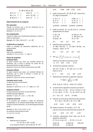 Reforzamiento – Pre – Matemática – 2017
Lic. Luis Cañedo Cortez Página 4
A = {8; 3; {2}; {1, 3}}
 3  A ( )  8  A ( )
 2  A ( )  3  {1, 3} ( )
 {3}  A ( )  4  A ( )
Determinación de un conjunto
Por extensión
Cuando se enuncia uno a uno los elementos de un
conjunto de manera explícita.
Ejemplo: R = {1; 3; 5; 7}
Por comprensión
Cuando se indica una característica particular y común a
todos sus elementos.
Ejemplo:  2 1/ 4R x x x    
Cardinal de un conjunto
Indica la cantidad de elementos diferentes de un
conjunto dado.
Notación:
n(A) se lee: cardinal de A.
Ejemplo: A = {1; 2; 5; 6; 5} → n(A) = 4
Clases de conjuntos
Conjunto finito
Es aquel conjunto que tiene una cantidad limitada de
elementos, por lo tanto el proceso de conteo de sus
elementos termina en algún momento.
Ejemplo: R = {x/x es un número natural menor que 100}
Conjunto infinito
Es aquel conjunto que posee una cantidad ilimitada de
elementos, por lo tanto el proceso e conteo de sus
elementos no termina.
Ejemplo: R = {x/x es un número natural impar}
Conjunto vacío o nulo
Es aquel que carece de elementos.
Notación:  ; { }
Ejemplo: A = {xϵ / 0 < x < 5  x
2
= 100} = { } = 
Conjunto unitario
Es aquel conjunto que tiene un solo elemento.
También llamado singleton.
Ejemplo: P = {x/x ϵ ; x 0  x > 0} = {0}
Conjunto universal
Es el conjunto que contiene a todos los elementos
considerados en un contexto determinado. No existe un
conjunto universal absoluto y se le denota generalmente
por U.
Ejemplo: A = {2x + 3 / x ϵ Z / 0 < x < 4}
Un conjunto universal para A sería:
U = {1; 3; 5; 7; 9; 11}
Actividad.
1. Sabiendo que el conjunto:
A = {a + b; a + 2b – 2; 10}
es un conjunto unitario. Dar el valor de “a2
+ b2
”.
a) 16 b) 80 c) 68 d) 58 e) 52
2. Dado el conjunto A = {5; {7}; 9; 12}. Indicar (V) o
(F), según corresponda:
i) {7}  A ( ) iv) {9}  A ( )
ii) 9  A ( ) v)   A ( )
iii) 7  A ( ) vi) 10  A ( )
a) VFVFVF b) VFFVVF c) VVVFFF d) VVFFFV
3. Dado el conjunto M = {a, {b}, {m}, p}. ¿Cuántas
proposiciones son falsas?
i) {b}  M iv) {{b}, p}  M
ii) b  M v) {{b}, {m}}  M
iii) {{m}}  M vi) m  M
a) 1 b) 2 c) 3 d) 4 e) 5
4. Sabiendo que los conjuntos:
A = {4a + 3b; 23} y B = {3a + 7b; 41} son
unitarios. Hallar: “a + b”
a) 2 b) 4 c) 5 d) 7 e) 9
5. Sea:
2
1
/ 7 9
2
x
M x x
 
       
 
Indicar la suma de los elementos de M.
a) 170 b) 85 c) 165 d) 129
6. Se tienen los conjuntos unitarios:
M = {a2
+ 1; 2a} y N = {3x + y; x - y + 12}
Halla: a + x + y
a) 7 b) 9 c) 6 d) 8 e) 10
7. Determine por extensión el siguiente conjunto:
T = {x/x =
x12
x3

; x  N}
a) {3} b) {3, 4} c) {0, 3} d) {0, 3, 4} e) {0,4}
8. ¿Cuántos de los siguientes conjuntos son vacíos?
A = {x  N/ x + 1 = 0} ; B = {x  Z/ 3x + 1 = 0}
C = {x  Q/ x2
- 7 = 0} ; D = {x  R/ x4
+ 4 = 0}
a) 1 b) 2 c) 3 d) F.D. e) Todos
9. Calcular la suma de los elementos del conjunto:
A = {x/x  N; 10 < 3x + 2 < 18}
a) 10 b) 12 c) 15 d) 18 e) 23
10. Dado el conjunto: B = {x+3/x  Z, x2
< 9}
Calcule la suma de los elementos del conjunto “B”
a) 12 b) 15 c) 3 d) 9 e) 18
11. ¿Cuántos subconjuntos tiene cada uno de los
siguientes conjuntos?
A = {c, o, l, e, g, i, o} ; B = {t, r, i, l, c, e}
a) 64 y 32 b) 128 y 64 c) 64 y 64
d) 32 y 64 e) 128 y 32
 