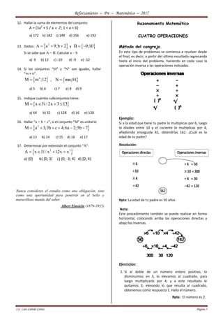 Reforzamiento – Pre – Matemática – 2017
Lic. Luis Cañedo Cortez Página 5
12. Hallar la suma de elementos del conjunto:
A = {3a2
+ 5 / a  Z; 1 < a < 6}
a) 172 b) 182 c) 148 d) 156 e) 192
13. Dados:  2
A a 9;b 2   y  B 9;10 
Si se sabe que A = B. Calcular a – b
a) 9 b) 12 c) -10 d) -9 e) -12
14. Si los conjuntos “M” y “N” son iguales, hallar
“m + n”.
 n
M m ;12 ,  N mn;81
a) 5 b) 6 c) 7 e) 8 d) 9
15. Indique cuántos subconjuntos tiene:
 M x / 2x 3 13   
a) 64 b) 32 c) 128 d) 16 e) 120
16. Hallar “a + b + c”, si el conjunto “M” es unitario
 2
M a 3;3b c 4;6a 2;5b 7     
a) 13 b) 14 c) 15 d) 16 e) 17
17. Determinar por extensión el conjunto “A”:
 2 3
A x / x 12x x   
a) {0} b) {0; 3} c) {0; -3; 4} d) {0; 4}
Nunca consideres el estudio como una obligación, sino
como una oportunidad para penetrar en el bello y
maravilloso mundo del saber.
Albert Einstein (1879-1955)
Razonamiento Matemático
CUATRO OPERACIONES
Método del cangrejo
En este tipo de problemas se comienza a resolver desde
el final, es decir, a partir del último resultado regresando
hasta el inicio del problema, haciendo en cada caso la
operación inversa a las operaciones indicadas.
Ejemplo:
Si a la edad que tiene tu padre lo multiplicas por 6; luego
lo divides entre 10 y el cociente lo multiplicas por 4,
añadiendo enseguida 42, obtendrías 162. ¿Cuál es la
edad de tu padre?
Resolución:
Rpta: La edad de tu padre es 50 años
Nota:
Este procedimiento también se puede realizar en forma
horizontal, colocando arriba las operaciones directas y
abajo las inversas.
Ejercicios:
1. Si al doble de un número entero positivo, lo
disminuimos en 3, lo elevamos al cuadrado, para
luego multiplicarlo por 4; y a este resultado le
quitamos 3; elevando lo que resulta al cuadrado,
obtenemos como respuesta 1. Halla el número.
Rpta.: El número es 2.
 