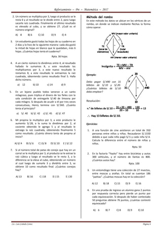 Reforzamiento – Pre – Matemática – 2017
Lic. Luis Cañedo Cortez Página 6
2. Un número se multiplica por 3, luego al producto se le
resta 6 y al resultado se le divide entre 2, para luego
sacarle raíz cuadrada. Finalmente el último resultado
es elevado al cubo, y se obtiene 27. ¿Cuál es el
número original?
A) 8 B) 6 C) 10 D) 9 E) 4
3. Un estudiante gastó todas las hojas de su cuaderno en
2 días y lo hizo de la siguiente manera: cada día gastó
la mitad de hojas en blanco que le quedaban, más 6
hojas. ¿Cuántas hojas tenía el cuaderno?
Rpta. 36 hojas
4. A un cierto número lo dividimos entre 4, al resultado
hallado le sumamos 8, a este resultado los
multiplicamos por 3, a este nuevo resultado le
restamos 8, a este resultado le extraemos la raíz
cuadrada, obteniendo como resultado final 5. Halla
dicho número.
a) 12 b) 10 c) 14 d) 9
5. En un lejano pueblo todos veneran a un santo
milagroso, pues triplica el dinero de los fieles con la
sola condición de entregarle S/.40 de limosna por
cada milagro. Si después de acudir a él por tres veces
consecutivas, Henry termina con S/.560. ¿Cuánto
tenía al principio?
a) S/. 40 b) S/. 42 c) S/. 45 d) S/. 47
6. Mi propina la multiplico por 3, a este producto le
aumento S/.28, a la suma la dividimos por 2, al
cociente obtenido le agrego 5 y al resultado le
extraigo la raíz cuadrada, obteniendo finalmente 5
como resultado. ¿Cuánto dinero tenía de propina al
inicio?
A) S/.4 B) S/.6 C ) S/.8 D) S/.10 E ) S/.12
7. Si al número total de patas de conejo que hay en un
corral se le multiplica por 3, al producto se le extrae la
raíz cúbica y luego al resultado se le resta 3, a la
diferencia se la eleva al cubo, obteniendo un número
al cual luego de sumarle 3 y dividirlo entre 3, se
obtiene 10 como resultado final. ¿Cuántos conejos
hay?
A) 13 B) 16 C ) 18 D ) 15 E ) 20
Método del rombo
En este método los datos se ubican en los vértices de un
rombo, en donde se indican mediante flechas la forma
cómo operar.
Ejemplo:
Debo pagar S/.490 con 31
billetes de S/.10 y S/.20.
¿Cuántos billetes de S/.10
debo emplear?
Resolución:
Ejercicios:
1. A una función de cine asistieron un total de 350
personas entre niños y niñas. Recaudaron S/.1550
debido a que cada niño pagó S/.5 y cada niña S/.4.
Calcula la diferencia entre el número de niñas y
niños.
Rpta. 50
2. En la factoría “Yayito” hay entre bicicletas y autos
300 vehículos, y el número de llantas es 800.
¿Cuántos autos hay?
Rpta. 100
3. Un entomólogo tiene una colección de 27 insectos,
entre moscas y arañas. En total se cuentan 186
“patitas”. ¿Cuántas moscas hay en la colección?
A) 12 B) 18 C) 15 D) 9 E) 16
4. En una prueba de ingreso un alumno gana 2 puntos
por respuesta correcta pero pierde un punto por
cada equivocación. Si después de haber contestado
50 preguntas obtiene 76 puntos, ¿cuántas contestó
equivocada?
A) 6 B) 7 C) 8 D) 9 E) 10
 
