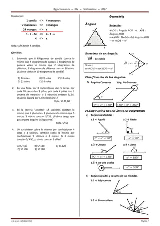 Reforzamiento – Pre – Matemática – 2017
Lic. Luis Cañedo Cortez Página 8
Resolución:
Rpta.: Me darán 4 sandías.
Ejercicios.
1. Sabiendo que 6 kilogramos de sandía cuesta lo
mismo que 4 kilogramos de papaya, 3 kilogramos de
papaya valen lo mismo que 2 kilogramos de
plátanos; 5 kilogramos de plátanos cuestan 18 soles.
¿Cuánto costarán 10 kilogramos de sandía?
A) 24 soles B) 20 soles C) 18 soles
D) 22 soles E) 16 soles
2. En una feria, por 8 melocotones dan 5 peras, por
cada 10 peras dan 3 piñas; por cada 4 piñas dan 1
docena de naranjas; si 5 naranjas cuestan S/.16.
¿Cuánto pagará por 12 melocotones?
Rpta. S/.21,60
3. En la librería “Joselito” 14 lapiceros cuestan lo
mismo que 6 plumones, 8 plumones lo mismo que 5
motas, 3 motas cuestan S/.35. ¿Cuánto tengo que
gastar para adquirir 16 lapiceros?
Rpta. S/.50
4. Un carpintero cobra lo mismo por confeccionar 4
sillas o 3 sillones, también cobra lo mismo por
confeccionar 9 sillones o 2 mesas. Si 3 mesas
cuestan S/.450, ¿cuánto cuestan 6 sillas?
A) S/.100 B) S/.120 C) S/.220
D) S/.150 E) S/.180
Geometría
Ángulo
Bisectriz de un ángulo.
OM : Bisectriz
Clasificación de los ángulos.
Ángulos Convexos Áng. No-Convexo
CLASIFICACIÓN DE LOS ÁNGULOS CONVEXOS
a) Según sus Medidas :
a.1 ∢ Agudo a.2 ∢ Recto
a.3 ∢Obtuso a.4 ∢Llano
a.5 ∢ De una Vuelta
b) Según sus lados y la suma de sus medidas.
b.1 ∢ Adyacentes
b.2 ∢ Consecutivos
A
O
B
º
Notación:
∢AOB : Ángulo AOB ó

AOB :
Ángulo AOB
m∢AOB : Medida del ángulo AOB
→ m∢AOB = º
M
A
B
°
°
O
O sea :
m∢AOM = m∢MOB = º
°
°
0º < º < 180º 180º < º < 360º
°
°
0° < ° < 90° ° = 90°
º
º
90° < º < 180° º = 180°
°
º = 360°
º
º
º
º
º º
º
 
