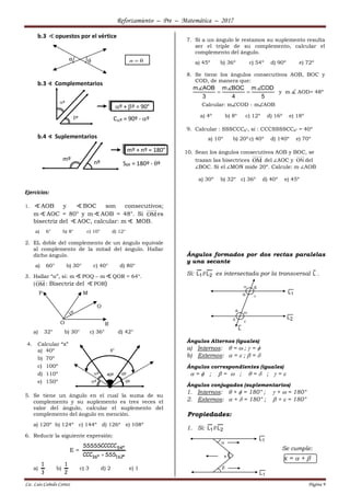 Reforzamiento – Pre – Matemática – 2017
Lic. Luis Cañedo Cortez Página 9
b.3 opuestos por el vértice
b.3 ∢ Complementarios
Cº = 90º - º
b.4 ∢ Suplementarios
Sº = 180º - º
Ejercicios:
1. AOB y BOC son consecutivos;
m AOC = 80° y m AOB = 48°. Si OMes
bisectriz del AOC, calcular: m MOB.
a) 6° b) 8° c) 10° d) 12°
2. EL doble del complemento de un ángulo equivale
al complemento de la mitad del ángulo. Hallar
dicho ángulo.
a) 60° b) 30° c) 40° d) 80°
3. Hallar “α”, si: m POQ – m QOR = 64°.
(OM: Bisectriz del POR)
a) 32° b) 30° c) 36° d) 42°
4. Calcular “x”
a) 40º
b) 70º
c) 100º
d) 110º
e) 150º
5. Se tiene un ángulo en el cual la suma de su
complemento y su suplemento es tres veces el
valor del ángulo, calcular el suplemento del
complemento del ángulo en mención.
a) 120º b) 124º c) 144º d) 126º e) 108º
6. Reducir la siguiente expresión:
E =
º162º36
º54
SSSCCC
SSSSSCCCCC

a)
3
1
b)
2
1
c) 3 d) 2 e) 1
7. Si a un ángulo le restamos su suplemento resulta
ser el triple de su complemento, calcular el
complemento del ángulo.
a) 45º b) 36º c) 54º d) 90º e) 72º
8. Se tiene los ángulos consecutivos AOB, BOC y
COD, de manera que:
m AOB m BOC m COD
3 4 5
  y m AOD= 48º
Calcular: mCOD - mAOB
a) 4º b) 8º c) 12º d) 16º e) 18º
9. Calcular : SSSCCCº, si : CCCSSSSCCº = 40º
a) 10º b) 20ºc) 40º d) 140º e) 70º
10. Sean los ángulos consecutivos AOB y BOC, se
trazan las bisectrices OM del ∠AOC y ON del
∠BOC. Si el ∠MON mide 20º. Calcule: m ∠AOB
a) 30º b) 32º c) 36º d) 40º e) 45º
Ángulos formados por dos rectas paralelas
y una secante
Si: 21 L//L es intersectada por la transversal L .
Ángulos Alternos (iguales)
a) Internos:  =  ;  = 
b) Externos:  =  ;  = 
Ángulos correspondientes (iguales)
 =  ;  =  ;  =  ;  = 
Ángulos conjugados (suplementarios)
1. Internos:  +  = 180° ;  +  = 180°
2. Externos:  +  = 180° ;  +  = 180°
Propiedades:
1. Si: 21 L//L
Se cumple:
x =  + 
º
º
º + º = 90°
mº
nº
mº + nº = 180°
α θ α = θ
α
M
Q
O
P
R
º
º º
º
X°
40º
 

 





x
 