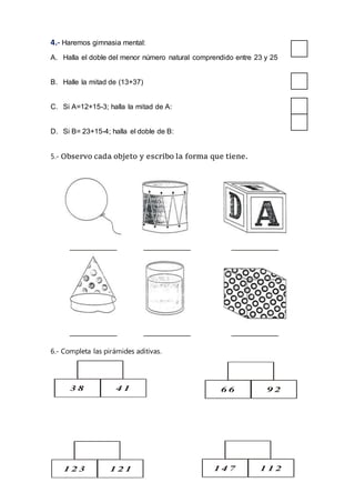 4.- Haremos gimnasia mental:
A. Halla el doble del menor número natural comprendido entre 23 y 25
B. Halle la mitad de (13+37)
C. Si A=12+15-3; halla la mitad de A:
D. Si B= 23+15-4; halla el doble de B:
5.- Observo cada objeto y escribo la forma que tiene.
6.- Completa las pirámides aditivas.
9 2
1 4
1 2 1
3 8
1 4 7
6 6
8 5
1 2 3
4 1
1 1 2
+
 