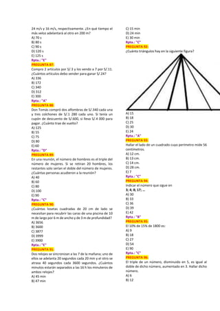 24 m/s y 16 m/s, respectivamente. ¿En qué tiempo el
más veloz adelantará al otro en 200 m?
A) 70 s
B) 80 s
C) 90 s
D) 120 s
E) 125 s
Rpta.: "E"
PREGUNTA 87:
Compro 2 artículos por S/.3 y los vendo a 7 por S/.11.
¿Cuántos artículos debo vender para ganar S/.24?
A) 336
B) 172
C) 340
D) 312
E) 300
Rpta.: "A"
PREGUNTA 88:
Don Tomás compró dos alfombras de S/.340 cada una
y tres colchones de S/.1 280 cada uno. Si tenía un
cupón de descuento de S/.600, si lleva S/.4 000 para
pagar. ¿Cuánto trae de vuelto?
A) 125
B) 55
C) 75
D) 80
E) 60
Rpta.: "D"
PREGUNTA 89:
En una reunión, el número de hombres es el triple del
número de mujeres. Si se retiran 20 hombres, los
restantes solo serían el doble del número de mujeres.
¿Cuántas personas acudieron a la reunión?
A) 40
B) 60
C) 80
D) 100
E) 90
Rpta.: "C"
PREGUNTA 90:
¿Cuántas losetas cuadradas de 20 cm de lado se
necesitan para recubrir las caras de una piscina de 10
m de largo por 6 m de ancho y de 3 m de profundidad?
A) 3656
B) 3600
C) 3877
D) 3999
E) 3900
Rpta.: "E"
PREGUNTA 91:
Dos relojes se sincronizan a las 7 de la mañana; uno de
ellos se adelanta 20 segundos cada 20 min y el otro se
atrasa 40 segundos cada 3600 segundos. ¿Cuántos
minutos estarán separados a las 16 h los minuteros de
ambos relojes?
A) 45 min
B) 47 min
C) 15 min
D) 24 min
E) 30 min
Rpta.: "C"
PREGUNTA 92:
¿Cuánto triángulos hay en la siguiente figura?
A) 15
B) 18
C) 25
D) 30
E) 24
Rpta.: "A"
PREGUNTA 93:
Hallar el lado de un cuadrado cuyo perímetro mide 56
centímetros.
A) 12 cm.
B) 13 cm.
C) 14 cm.
D) 28 cm.
E) 7
Rpta.: "C"
PREGUNTA 94:
Indicar el número que sigue en
3; 4; 8; 17; …
A) 30
B) 33
C) 36
D) 39
E) 42
Rpta.: "B"
PREGUNTA 95:
El 10% de 15% de 1800 es:
A) 9
B) 18
C) 27
D) 54
E) 90
Rpta.: "C"
PREGUNTA 96:
El triple de un número, disminuido en 5, es igual al
doble de dicho número, aumentado en 3. Hallar dicho
número.
A) 6
B) 12
 