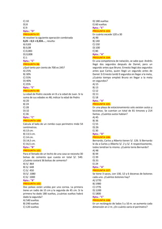 C) 10
D) 8
E) 9
Rpta.: "D"
PREGUNTA 97:
Al resolver la siguiente operación combinada
0,25 – 0,5 + 0,333... , resulta:
A) 0,83
B) 0,08
C) 0,083
D) 0,008
E) 1
Rpta.: "C"
PREGUNTA 98:
¿Qué tanto por ciento de 700 es 245?
A) 25%
B) 30%
C) 55%
D) 40%
E) 35%
Rpta.: "E"
PREGUNTA 99:
La edad de Pedro excede en 8 a la edad de Juan. Si la
suma de sus edades es 48, indicar la edad de Pedro
A) 20
B) 24
C) 28
D) 32
E) 36
Rpta.: "C"
PREGUNTA 100:
Calcula el lado de un rombo cuyo perímetro mide 54
centímetros.
A) 13 cm.
B) 13,5 cm.
C) 14 cm.
D) 14,5 cm.
E) 16,5 cm.
Rpta.: "B"
PREGUNTA 101:
Para el llenado de un techo de una casa se necesita 30
bolsas de cemento que cuesta en total S/. 540.
¿Cuánto costará 36 bolsas de cemento?
A) S/. 864
B) S/. 648
C) S/. 450
D) S/. 1080
E) S/. 1000
Rpta.: "B"
PREGUNTA 102:
Dos poleas están unidas por una correa. La primera
tiene un radio de 15 cm y la segunda de 45 cm. Si la
primera ha dado 180 vueltas, ¿cuántas vueltas habrá
dado la segunda?
A) 540 vueltas
B) 240 vueltas
C) 120 vueltas
D) 180 vueltas
E) 60 vueltas
Rpta.: "E"
PREGUNTA 103:
En cuánto excede 120 a 30
A) 90
B) 140
C) 150
D) 100
E) 80
Rpta.: "A"
PREGUNTA 104:
En una competencia de natación, se sabe que: Andrés
llegó dos segundos después de Daniel, pero un
segundo antes que Bruno. Ernesto llegó dos segundos
antes que Carlos, quien llegó un segundo antes de
Daniel. Si Ernesto tardó 9 segundos en llegar a la meta,
¿Cuánto tiempo empleó Bruno en llegar a la meta
en segundos?
A) 15
B) 13
C) 12
D) 11
E) 18
Rpta.: "A"
PREGUNTA 105:
En una playa de estacionamiento solo existen autos y
bicicletas. Se cuentan un total de 81 timones y 214
llantas. ¿Cuántos autos habían?
A) 45
B) 36
C) 55
D) 26
E) 30
Rpta.: "D"
PREGUNTA 106:
Bernardo, Carlos y Alberto tienen S/. 126. Si Bernardo
le da a Carlos y Alberto S/. 2 y S/. 4 respectivamente,
todos tendrían lo mismo. ¿Cuánto tenía Bernardo?
A) 48
B) 44
C) 39
D) 31
E) 24
Rpta.: "A"
PREGUNTA 107:
Se tiene 3 sacos, con 130, 12 y 6 docenas de botones
cada uno. ¿Cuántos botones hay?
A) 1770
B) 1980
C) 1776
D) 1200
E) 1800
Rpta.: "C"
PREGUNTA 108:
En un rectángulo de lados 5 y 10 m. se aumenta cada
dimensión en 2 m. ¿En cuánto varía el perímetro?
 