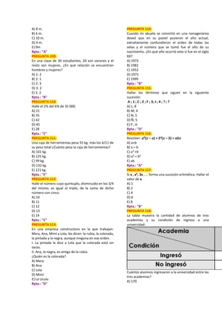 A) 8 m.
B) 6 m.
C) 10 m.
D) 4 m.
E) 9m
Rpta.: "A"
PREGUNTA 109:
En una clase de 30 estudiantes, 20 son varones y el
resto son mujeres. ¿En qué relación se encuentran
hombres y mujeres?
A) 1: 2
B) 2: 1
C) 2: 3
D) 3: 2
E) 2: 2
Rpta.: "B"
PREGUNTA 110:
Halle el 2% del 6% de 35 000.
A) 21
B) 35
C) 42
D) 45
E) 28
Rpta.: "C"
PREGUNTA 111:
Una caja de herramientas pesa 55 kg. más los 6/11 de
su peso total ¿Cuánto pesa la caja de herramientas?
A) 101 kg.
B) 125 kg.
C) 99 kg.
D) 132 kg.
E) 121 kg.
Rpta.: "E"
PREGUNTA 112:
Halle el número cuyo quíntuplo, disminuido en los 3/4
del mismo, es igual al triple, de la suma de dicho
número con cinco.
A) 10
B) 11
C) 12
D) 13
E) 14
Rpta.: "C"
PREGUNTA 113:
En una empresa constructora en la que trabajan:
Mery, Ana, Mimí y Lola, les dicen: la rubia, la colorada,
la pintada y la negra, aunque ninguna en ese orden.
I. La pintada le dice a Lola que la colorada está sin
tacos.
II. Ana, la negra, es amiga de la rubia.
¿Quién es la colorada?
A) Mery
B) Ana
C) Lola
D) Mimí
E) La Uculu
Rpta.: "D"
PREGUNTA 114:
Cuando mi abuela se convirtió en una nonagenárea
deseó que en su pastel pusieran el año actual,
extrañamente confundieron el orden de todas las
velas y el número que se tomó fue el año de su
nacimiento. ¿En qué año ocurrió esto si fue en el siglo
XX?
A) 1972
B) 1981
C) 1952
D) 1971
E) 1999
Rpta.: "B"
PREGUNTA 115:
Hallar los términos que siguen en la siguiente
sucesión:
A ; 1 ; C ; 2 ; F ; 3; J ; 4 ; ? ; ?
A) L; 8
B) M; 4
C) N; 5
D) Ñ; 5
E) P ; 6
Rpta.: "D"
PREGUNTA 116:
Resolver: 𝑎²(𝑥 – 𝑎) + 𝑏²(𝑥 – 𝑏) = 𝑎𝑏𝑥
A) a+b
B) a – b
C) a² +b
D) a² – b²
E) ab
Rpta.: "A"
PREGUNTA 117:
Si x , x², 3x , … forma una sucesión aritmética. Hallar el
valor de x.
A) 1
B) 2
C) 4
D) 6
E) 8
Rpta.: "B"
PREGUNTA 118:
La tabla muestra la cantidad de alumnos de tres
academias y su condición de ingreso a una
universidad:
Cuántos alumnos ingresaron a la universidad entre las
tres academias?
A) 170
 