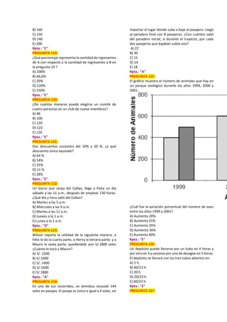 B) 160
C) 150
D) 140
E) 200
Rpta.: "C"
PREGUNTA 119:
¿Qué porcentaje representa la cantidad de ingresantes
de A con respecto a la cantidad de ingresantes a B en
la pregunta 19 ?
A) 100%
B) 66,6%
C) 20%
D) 120%
E) 150%
Rpta.: "E"
PREGUNTA 120:
¿De cuántas maneras puede elegirse un comité de
cuatro personas en un club de nueve miembros?
A) 86
B) 100
C) 120
D) 122
E) 126
Rpta.: "E"
PREGUNTA 121:
Dos descuentos sucesivos del 10% y 20 %, ¿a qué
descuento único equivale?
A) 64 %
B) 54%
C) 25%
D) 11 %
E) 28%
Rpta.: "E"
PREGUNTA 122:
Un barco que zarpa del Callao, llega a Paita un día
sábado a las 11 a.m., después de emplear 130 horas.
¿Qué día y hora salió del Callao?
A) Martes a las 5 a.m.
B) Miércoles a las 9 a.m.
C) Martes a las 11 a.m.
D) Jueves a la 1 a.m.
E) Lunes a la 1 a.m.
Rpta.: "D"
PREGUNTA 123:
Wilson reparte la utilidad de la siguiente manera: a
Félix le da la cuarta parte, a Henry la tercera parte, y a
Mauro la sexta parte; quedándole aún S/.1800 soles
¿Cuánto le tocó a Mauro?
A) S/. 1200
B) S/.1000
C) S/. 1400
D) S/.1600
E) S/.1800
Rpta.: "A"
PREGUNTA 124:
En uno de sus recorridos, un ómnibus recaudó 144
soles en pasajes. El pasaje es único e igual a 4 soles, sin
importar el lugar donde suba o baje el pasajero. Llegó
al paradero final con 8 pasajeros. ¿Con cuántos salió
del paradero inicial, si durante el trayecto, por cada
dos pasajeros que bajaban subía uno?
A) 22
B) 30
C) 15
D) 14
E) 18
Rpta.: "A"
PREGUNTA 125:
El gráfico muestra el número de animales que hay en
un parque zoológico durante los años 1999, 2000 y
2001:
¿Cuál fue la variación porcentual del número de aves
entre los años 1999 y 2001?
A) Aumenta 20%
B) Aumenta 25%
C) Aumenta 35%
D) Aumenta 36%
E) Aumenta 40%
Rpta.: "E"
PREGUNTA 126:
Un depósito puede llenarse por un tubo en 4 horas y
por otro en 3 y vaciarse por uno de desagüe en 5 horas.
El depósito se llenará con los tres tubos abiertos en:
A) 1 h.
B) 60/13 h.
C) 20 h.
D) 20/23 h.
E) 60/23 h.
Rpta.: "E"
PREGUNTA 127:
 