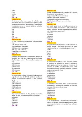 B) 13 s
C) 15 s
D) 12 s
E) 16 s
Rpta.: "A"
PREGUNTA 139:
Un teniente indica a un grupo de soldados que
marchen en “fila india”. Informa a su capitán que dos
soldados fueron delante de un soldado y dos soldados
marchan detrás de un soldado. ¿Cuántos soldados
como mínimo desfilan?
A) 4
B) 3
C) 5
D) 6
E) 8
Rpta.: "B"
PREGUNTA 140:
Pia dice: ‘‘Adelgazo o no hago dieta’’. Esto equivale a
decir:
A) Si adelgazo , hago dieta.
B) Si no adelgazo , hago dieta.
C) Si hago dieta , no adelgazo.
D) Si hago dieta , adelgazo.
E) Hago dieta o no adelgazo.
Rpta.: "D"
PREGUNTA 141:
El número de alumnos de un salón pueden ubicarse en
filas de 9, pero si se pone 2 alumnos menos en cada
fila, habría que poner 2 filas más. ¿Cuántos alumnos
hay?
A) 52 alumnos
B) 63 alumnos
C) 68 alumnos
D) 70 alumnos
E) 76 alumnos
Rpta.: "B"
PREGUNTA 142:
Carlos compra 50 artículos entre lapiceros y cuadernos
pagando un total de S/.310. ¿Cuántos cuadernos
compró, si cada lapicero cuesta S/.3 y cada cuaderno
S/. 7?
A) 50 cuadernos
B) 45 cuadernos
C) 40 cuadernos
D) 30 cuadernos
E) 25 cuadernos
Rpta.: "C"
PREGUNTA 143:
Hace x años José tenía 30 años, dentro de 3x años
tendrá 50 años. ¿Cuántos años tiene actualmente?
A) 35 años
B) 38 años
C) 42 años
D) 44 años
E) 47 años
Rpta.: "A"
PREGUNTA 144:
¿Cuál es la negación lógica de la proposición: ‘‘Algunos
científicos no son románticos’’?
A) Algunos científicos son románticos.
B) Ningún científico es romántico.
C) Todos los científicos son románticos.
D) Todos los científicos no son románticos.
Rpta.: "C"
PREGUNTA 145:
Luis decide gastar cierta cantidad de dinero por la
adquisición de 5 kg de manzanas, y se da cuenta que si
hubiera adquirido 7kg más, habría gastado 28 soles
más. ¿Cuántos soles gastó Luis?
A) 15 soles
B) 20 soles
C) 22 soles
D) 25 soles
E) 30 soles
Rpta.: "B"
PREGUNTA 146:
Una polea de 60 cm. de radio que da 180 vueltas en un
minuto, mueve a otra polea de 40cm. de radio.
¿Cuántas vueltas por minuto dará la polea menor?
A) 180
B) 200
C) 270
D) 290
E) 300
Rpta.: "C"
PREGUNTA 147:
Un ómnibus parte de Piura a Lima con cierto número
de pasajeros, se detienen en Trujillo. Si bajarían la
cuarta parte, continuarían viajando menos de 19
personas; en cambio sí se bajarían la sexta parte,
continuarían viajando más de 17 personas. ¿Cuántos
pasajeros partieron de Piura?
A) 20 pasajeros
B) 24 pasajeros
C) 21 pasajeros
D) 25 pasajeros
E) 23 pasajeros
Rpta.: "B"
PREGUNTA 148:
En una colecta se reunió S/. 2300. ¿Cuántas personas
colaboraron, si el número de soles que dio cada uno
excede en 4 al número de personas?
A) 30 personas
B) 48 personas
C) 24 personas
D) 64 personas
E) 46 personas
Rpta.: "E"
PREGUNTA 149 :
En un estanque vacío , se abren simultáneamente 2
llaves y un desague que llenan y vacían en 3 , 6 y 4
horas respectivamente . ¿ En cuántas horas se llenará
el estanque ?
 