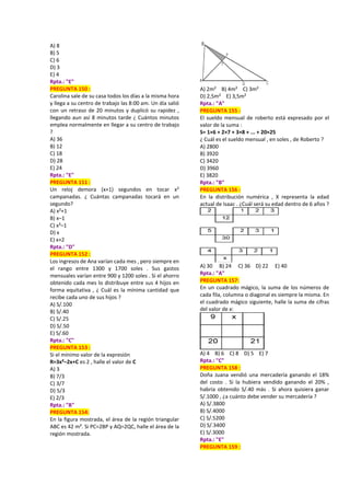 A) 8
B) 5
C) 6
D) 3
E) 4
Rpta.: "E"
PREGUNTA 150 :
Carolina sale de su casa todos los días a la misma hora
y llega a su centro de trabajo las 8:00 am. Un día salió
con un retraso de 20 minutos y duplicó su rapidez ,
llegando aun así 8 minutos tarde ¿ Cuántos minutos
emplea normalmente en llegar a su centro de trabajo
?
A) 36
B) 12
C) 18
D) 28
E) 24
Rpta.: "E"
PREGUNTA 151 :
Un reloj demora (x+1) segundos en tocar x²
campanadas. ¿ Cuántas campanadas tocará en un
segundo?
A) x²+1
B) x–1
C) x²–1
D) x
E) x+2
Rpta.: "D"
PREGUNTA 152 :
Los ingresos de Ana varían cada mes , pero siempre en
el rango entre 1300 y 1700 soles . Sus gastos
mensuales varían entre 900 y 1200 soles . Si el ahorro
obtenido cada mes lo distribuye entre sus 4 hijos en
forma equitativa , ¿ Cuál es la mínima cantidad que
recibe cada uno de sus hijos ?
A) S/.100
B) S/.40
C) S/.25
D) S/.50
E) S/.60
Rpta.: "C"
PREGUNTA 153 :
Si el mínimo valor de la expresión
R=3x²–2x+C es 2 , halle el valor de C
A) 3
B) 7/3
C) 3/7
D) 5/3
E) 2/3
Rpta.: "B"
PREGUNTA 154:
En la figura mostrada, el área de la región triangular
ABC es 42 m². Si PC=2BP y AQ=2QC, halle el área de la
región mostrada.
A) 2m² B) 4m² C) 3m²
D) 2,5m² E) 3,5m²
Rpta.: "A"
PREGUNTA 155 :
El sueldo mensual de roberto está expresado por el
valor de la suma :
S= 1×6 + 2×7 + 3×8 + ... + 20×25
¿ Cuál es el sueldo mensual , en soles , de Roberto ?
A) 2800
B) 3920
C) 3420
D) 3960
E) 3820
Rpta.: "B"
PREGUNTA 156 :
En la distribución numérica , X representa la edad
actual de Isaac . ¿Cuál será su edad dentro de 6 años ?
A) 30 B) 24 C) 36 D) 22 E) 40
Rpta.: "A"
PREGUNTA 157:
En un cuadrado mágico, la suma de los números de
cada fila, columna o diagonal es siempre la misma. En
el cuadrado mágico siguiente, halle la suma de cifras
del valor de x:
A) 4 B) 6 C) 8 D) 5 E) 7
Rpta.: "C"
PREGUNTA 158 :
Doña Juana vendió una mercadería ganando el 18%
del costo . Si la hubiera vendido ganando el 20% ,
habría obtenido S/.40 más . Si ahora quisiera ganar
S/.1000 , ¿a cuánto debe vender su mercadería ?
A) S/.3800
B) S/.4000
C) S/.5200
D) S/.3400
E) S/.3000
Rpta.: "E"
PREGUNTA 159 :
 
