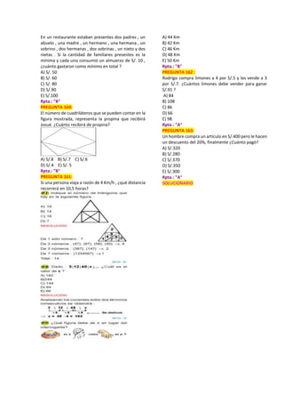 En un restaurante estaban presentes dos padres , un
abuelo , una madre , un hermano , una hermana , un
sobrino , dos hermanas , dos sobrinas , un nieto y dos
nietas . Si la cantidad de familiares presentes es la
mínima y cada uno consumió un almuerzo de S/. 10 ,
¿cuánto gastaron como mínimo en total ?
A) S/. 50
B) S/. 60
C) S/. 80
D) S/.90
E) S/.100
Rpta.: "B"
PREGUNTA 160:
El número de cuadriláteros que se pueden contar en la
figura mostrada, representa la propina que recibirá
Josué. ¿Cuánto recibirá de propina?
A) S/.8 B) S/.7 C) S/.6
D) S/.4 E) S/. 5
Rpta.: "B"
PREGUNTA 161:
Si una persona viaja a razón de 4 Km/h , ¿qué distancia
recorrerá en 10,5 horas?
A) 44 Km
B) 42 Km
C) 46 Km
D) 48 Km
E) 50 Km
Rpta.: "B"
PREGUNTA 162 :
Rodrigo compra limones a 4 por S/.5 y los vende a 3
por S/.7. ¿Cuántos limones debe vender para ganar
S/.91 ?
A) 84
B) 108
C) 86
D) 66
E) 98
Rpta.: "A"
PREGUNTA 163:
Un hombre compra un artículo en S/.400 pero le hacen
un descuento del 20%, finalmente ¿Cuánto pagó?
A) S/.320
B) S/.280
C) S/.370
D) S/.350
E) S/.300
Rpta.: "A"
SOLUCIONARIO
 