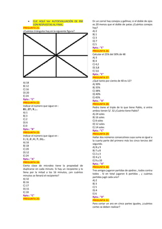  CLIC AQUÍ Ver AUTOEVALUACIÓN DE RM
CON RESPUESTAS AL FINAL
PREGUNTA 21:
¿Cuántos triángulos hay en la siguiente figura?
A) 18
B) 12
C) 16
D) 20
E) 24
Rpta.: "C"
PREGUNTA 22:
Indicar el número que sigue en :
81 ; 27 ; 9 ;...
A) 1
B) 3
C) 2
D) 6
E) 0
Rpta.: "B"
PREGUNTA 23:
Indicar el número que sigue en :
1 ; 1 ; 2 ; 4 ; 7 ; 11;..
A) 16
B) 18
C) 20
D) 12
E) 24
Rpta.: "A"
PREGUNTA 24:
Cierta clase de microbio tiene la propiedad de
duplicarse en cada minuto. Si hay un recipiente y lo
llena por la mitad a los 16 minutos, ¿en cuántos
minutos se llenará el recipiente?
A) 32
B) 16
C) 17
D) 15
E) 18
Rpta.: "C"
PREGUNTA 25:
En un corral hay conejos y gallinas; si el doble de ojos
es 20 menos que el doble de patas ¿Cuántos conejos
hay?
A) 2
B) 1
C) 3
D) 7
E) 5
Rpta.: "E"
PREGUNTA 26:
Calcular el 25% del 30% de 48
A) 3
B) 4
C) 4,2
D) 3,8
E) 3,6
Rpta.: "E"
PREGUNTA 27:
¿Qué tanto por ciento de 40 es 12?
A) 30%
B) 35%
C) 38%
D) 40%
E) 45%
Rpta.: "A"
PREGUNTA 28:
Pedro tiene el triple de lo que tiene Pablo, si entre
ambos tienen S/. 32 ¿Cuánto tiene Pablo?
A) 24 soles
B) 16 soles
C) 8 soles
D) 12 soles
E) 14 soles
Rpta.: "C"
PREGUNTA 29:
Hallar dos números consecutivos cuya suma es igual a
la cuarta parte del primero más los cinco tercios del
segundo.
A) 8 y 9
B) 7 y 8
C) 2 y 3
D) 4 y 5
E) 9 y 10
Rpta.: "A"
PREGUNTA 30:
Tres amigos jugaron partidas de ajedrez , todos contra
todos . Si en total jugaron 6 partidas , ¿ cuántas
partidas jugó cada uno?
A) 2
B) 3
C) 5
D) 4
E) 6
Rpta.: "D"
PREGUNTA 31:
Para cortar un aro en cinco partes iguales, ¿cuántos
cortes se deben realizar?
 