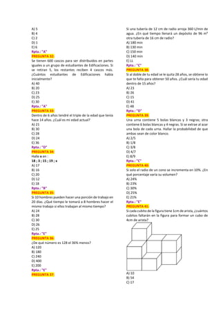 A) 5
B) 4
C) 2
D) 1
E) 6
Rpta.: "A"
PREGUNTA 32:
Se tienen 600 cascos para ser distribuidos en partes
iguales a un grupo de estudiantes de Edificaciones. Si
se retiran 5, los restantes reciben 4 cascos más.
¿Cuántos estudiantes de Edificaciones había
inicialmente?
A) 40
B) 20
C) 23
D) 25
E) 30
Rpta.: "A"
PREGUNTA 33:
Dentro de 6 años tendré el triple de la edad que tenía
hace 14 años. ¿Cuál es mi edad actual?
A) 21
B) 30
C) 28
D) 24
E) 36
Rpta.: "D"
PREGUNTA 34:
Halle x en :
18 ; 3 ; 15 ; 19 ; x
A) 17
B) 16
C) 20
D) 12
E) 18
Rpta.: "B"
PREGUNTA 35:
Si 10 hombres pueden hacer una porción de trabajo en
20 días. ¿Qué tiempo le tomará a 8 hombres hacer el
mismo trabajo si ellos trabajan al mismo tiempo?
A) 24
B) 28
C) 30
D) 26
E) 25
Rpta.: "E"
PREGUNTA 36:
¿De qué número es 128 el 36% menos?
A) 120
B) 180
C) 240
D) 400
E) 200
Rpta.: "E"
PREGUNTA 37:
Si una tubería de 12 cm de radio arroja 360 L/min de
agua. ¿En qué tiempo llenará un depósito de 96 m³
otra tubería de 16 cm de radio?
A) 180 min
B) 130 min
C) 150 min
D) 140 min
E) LL
Rpta.: "C"
PREGUNTA 38:
Si al doble de tu edad se le quita 28 años, se obtiene lo
que te falta para obtener 50 años. ¿Cuál sería tu edad
dentro de 15 años?
A) 23
B) 26
C) 15
D) 41
E) 48
Rpta.: "D"
PREGUNTA 39:
Una urna contiene 5 bolas blancas y 3 negras; otra
contiene 6 bolas blancas y 4 negras. Si se extrae al azar
una bola de cada urna. Hallar la probabilidad de que
ambas sean de color blanco.
A) 2/5
B) 1/8
C) 3/8
D) 4/7
E) 8/9
Rpta.: "C"
PREGUNTA 40:
Si solo el radio de un cono se incrementa en 10%. ¿En
qué porcentaje varía su volumen?
A) 24%
B) 23%
C) 30%
D) 25%
E) 21%
Rpta.: "E"
PREGUNTA 41:
Si cada cubito de la figura tiene 1cm de arista, ¿cuántos
cubitos faltarán en la figura para formar un cubo de
4cm de arista?
A) 10
B) 54
C) 17
 