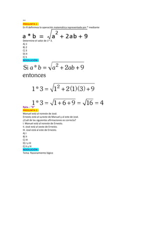 **
PREGUNTA 1 :
En R definimos la operación matemática representada por * mediante
Determine el valor de 1* 3.
A) 1
B) 2
C) 3
D) 4
E) 5
RESOLUCIÓN :
Rpta. : "D"
PREGUNTA 2 :
Manuel está al noreste de José.
Ernesto está al sureste de Manuel y al este de José.
¿Cuál de las siguientes afirmaciones es correcta?
I. Manuel está al noreste de Ernesto.
II. José está al oeste de Ernesto.
III. José está al este de Ernesto.
A) I
B) II
C) III
D) I y III
E) II y III
RESOLUCIÓN :
Tema: Razonamiento lógico
 