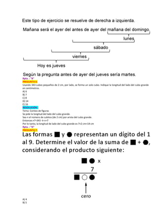 Rpta. : "B"
PREGUNTA 6:
Usando 343 cubos pequeños de 2 cm, por lado, se forma un solo cubo. Indique la longitud del lado del cubo grande
en centímetros.
A) 6
B) 7
C) 8
D) 14
E) 16
RESOLUCIÓN :
Tema: Conteo de figuras
Se pide la longitud del lado del cubo grande.
Sea n el número de cubitos (de 2 cm) por arista del cubo grande.
Entonces n³=343 → n=7
Por lo tanto, la longitud de lado del cubo grande es 7×2 cm=14 cm
Rpta. : "D"
PREGUNTA 7:
A) 4
B) 5
 