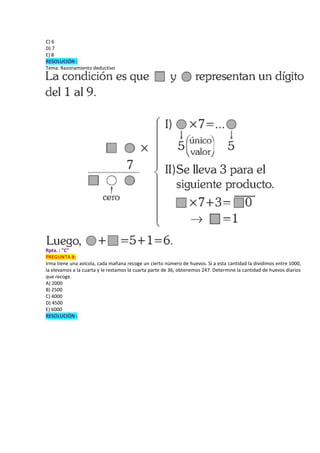 C) 6
D) 7
E) 8
RESOLUCIÓN :
Tema: Razonamiento deductivo
Rpta. : "C"
PREGUNTA 8:
Irma tiene una avícola, cada mañana recoge un cierto número de huevos. Si a esta cantidad la dividimos entre 1000,
la elevamos a la cuarta y le restamos la cuarta parte de 36, obtenemos 247. Determine la cantidad de huevos diarios
que recoge.
A) 2000
B) 2500
C) 4000
D) 4500
E) 6000
RESOLUCIÓN :
 