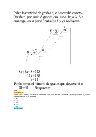 Rpta. : "C"
PREGUNTA 10:
Mateo le dio a Xiomara tantas veces 25 céntimos como soles tenía en su billetera. Si aún te quedan S/225, cuántos
soles tenía Mateo en su billetera?
A) 280
B) 300
C) 320
D) 330
E) 350
RESOLUCIÓN :
 