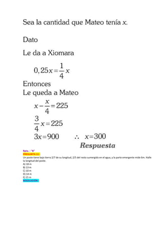 Rpta. : "B"
PREGUNTA 11 :
Un poste tiene bajo tierra 2/7 de su longitud, 2/5 del resto sumergido en el agua, y la parte emergente mide 6m. Halle
la longitud del poste.
A) 18 m
B) 13 m
C) 10 m
D) 14 m
E) 15 m
RESOLUCIÓN :
 