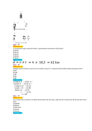 Rpta. : "B"
PREGUNTA 18 :
Si una persona viaja a razón de 4 km/h , ¿qué distancia recorrerá en 10,5 horas?
A) 44 km
B) 42 km
C) 46 km
D) 48 km
E) 50 km
RESOLUCIÓN :
Rpta. : "B"
PREGUNTA 19 :
Rodrigo compra limones a 4 por S/.5 y los vende a 3 por S/.7. ¿Cuántos limones debe vender para ganar S/.91 ?
A) 84
B) 108
C) 86
D) 66
E) 98
RESOLUCIÓN :
Rpta. : "A"
PREGUNTA 20:
En un cierto año, el primer y el último día de dicho año fue lunes. ¿Qué día de la semana fue 28 de julio del mismo
año?
A) Sábado
B) Martes
C) Miércoles
D) Jueves
E) Viernes
RESOLUCIÓN :
 