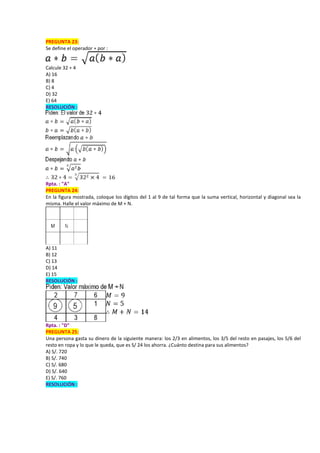PREGUNTA 23:
Se define el operador ∗ por :
Calcule 32 ∗ 4
A) 16
B) 8
C) 4
D) 32
E) 64
RESOLUCIÓN :
Rpta. : "A"
PREGUNTA 24:
En la figura mostrada, coloque los dígitos del 1 al 9 de tal forma que la suma vertical, horizontal y diagonal sea la
misma. Halle el valor máximo de M + N.
A) 11
B) 12
C) 13
D) 14
E) 15
RESOLUCIÓN :
Rpta. : "D"
PREGUNTA 25:
Una persona gasta su dinero de la siguiente manera: los 2/3 en alimentos, los 3/5 del resto en pasajes, los 5/6 del
resto en ropa y lo que le queda, que es S/ 24 los ahorra. ¿Cuánto destina para sus alimentos?
A) S/. 720
B) S/. 740
C) S/. 680
D) S/. 640
E) S/. 760
RESOLUCIÓN :
 