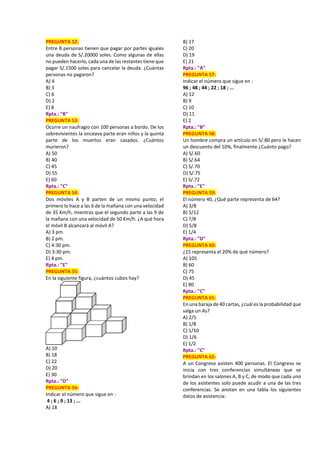 PREGUNTA 52:
Entre 8 personas tienen que pagar por partes iguales
una deuda de S/.20000 soles. Como algunas de ellas
no pueden hacerlo, cada una de las restantes tiene que
pagar S/.1500 soles para cancelar la deuda. ¿Cuántas
personas no pagaron?
A) 4
B) 3
C) 6
D) 2
E) 8
Rpta.: "B"
PREGUNTA 53:
Ocurre un naufragio con 100 personas a bordo. De los
sobrevivientes la onceava parte eran niños y la quinta
parte de los muertos eran casados. ¿Cuántos
murieron?
A) 50
B) 40
C) 45
D) 55
E) 60
Rpta.: "C"
PREGUNTA 54:
Dos móviles A y B parten de un mismo punto; el
primero lo hace a las 6 de la mañana con una velocidad
de 35 Km/h, mientras que el segundo parte a las 9 de
la mañana con una velocidad de 50 Km/h. ¿A qué hora
el móvil B alcanzará al móvil A?
A) 3 pm.
B) 2 pm.
C) 4:30 pm.
D) 3:30 pm.
E) 4 pm.
Rpta.: "E"
PREGUNTA 55:
En la siguiente figura, ¿cuántos cubos hay?
A) 10
B) 18
C) 22
D) 20
E) 30
Rpta.: "D"
PREGUNTA 56:
Indicar el número que sigue en :
4 ; 6 ; 9 ; 13 ; ...
A) 18
B) 17
C) 20
D) 19
E) 21
Rpta.: "A"
PREGUNTA 57:
Indicar el número que sigue en :
96 ; 48 ; 44 ; 22 ; 18 ; ...
A) 12
B) 9
C) 10
D) 11
E) 2
Rpta.: "B"
PREGUNTA 58:
Un hombre compra un artículo en S/.80 pero le hacen
un descuento del 10%, finalmente ¿Cuánto pago?
A) S/.60
B) S/.64
C) S/.70
D) S/.75
E) S/.72
Rpta.: "E"
PREGUNTA 59:
El número 40, ¿Qué parte representa de 64?
A) 3/8
B) 5/12
C) 7/8
D) 5/8
E) 1/4
Rpta.: "D"
PREGUNTA 60:
¿15 representa el 20% de qué número?
A) 105
B) 60
C) 75
D) 45
E) 80
Rpta.: "C"
PREGUNTA 61:
En una baraja de 40 cartas, ¿cuál es la probabilidad que
salga un As?
A) 2/5
B) 1/8
C) 1/10
D) 1/6
E) 1/2
Rpta.: "C"
PREGUNTA 62:
A un Congreso asisten 400 personas. El Congreso se
inicia con tres conferencias simultáneas que se
brindan en los salones A, B y C, de modo que cada uno
de los asistentes solo puede acudir a una de las tres
conferencias. Se anotan en una tabla los siguientes
datos de asistencia:
 