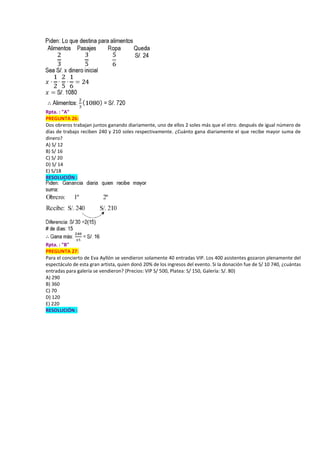 Rpta. : "A"
PREGUNTA 26:
Dos obreros trabajan juntos ganando diariamente, uno de ellos 2 soles más que el otro. después de igual número de
días de trabajo reciben 240 y 210 soles respectivamente. ¿Cuánto gana diariamente el que recibe mayor suma de
dinero?
A) S/ 12
B) S/ 16
C) S/ 20
D) S/ 14
E) S/18
RESOLUCIÓN :
Rpta. : "B"
PREGUNTA 27:
Para el concierto de Eva Ayllón se vendieron solamente 40 entradas VIP. Los 400 asistentes gozaron plenamente del
espectáculo de esta gran artista, quien donó 20% de los ingresos del evento. Si la donación fue de S/ 10 740, ¿cuántas
entradas para galería se vendieron? (Precios: VIP S/ 500, Platea: S/ 150, Galería: S/. 80)
A) 290
B) 360
C) 70
D) 120
E) 220
RESOLUCIÓN :
 