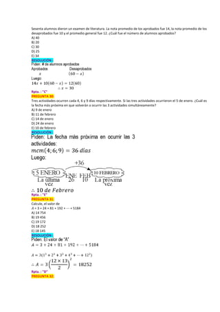 Sesenta alumnos dieron un examen de literatura. La nota promedio de los aprobados fue 14, la nota promedio de los
desaprobados fue 10 y el promedio general fue 12. ¿Cuál fue el número de alumnos aprobados?
A) 40
B) 20
C) 30
D) 25
E) 34
RESOLUCIÓN :
Rpta. : "C"
PREGUNTA 30:
Tres actividades ocurren cada 4, 6 y 9 días respectivamente. Si las tres actividades ocurrieron el 5 de enero. ¿Cuál es
la fecha más próxima en que volverán a ocurrir las 3 actividades simultáneamente?
A) 9 de enero
B) 11 de febrero
C) 14 de enero
D) 24 de enero
E) 10 de febrero
RESOLUCIÓN :
Rpta. : "E"
PREGUNTA 31:
Calcule, el valor de
𝐴 = 3 + 24 + 81 + 192 + ⋯ + 5184
A) 14 754
B) 19 456
C) 19 172
D) 18 252
E) 18 145
RESOLUCIÓN :
Rpta. : "D"
PREGUNTA 32:
 