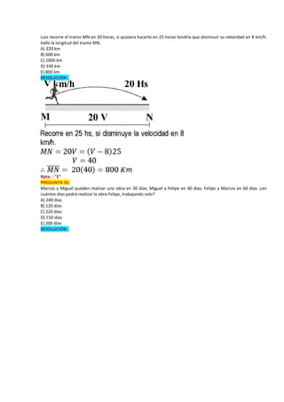 Luis recorre el tramo MN en 20 horas, si quisiera hacerlo en 25 horas tendría que disminuir su velocidad en 8 km/h.
halle la longitud del tramo MN.
A) 320 km
B) 600 km
C) 1000 km
D) 330 km
E) 800 km
RESOLUCIÓN :
Rpta. : "E"
PREGUNTA 33:
Marcos y Miguel pueden realizar una obra en 30 días; Miguel y Felipe en 40 días; Felipe y Marcos en 60 días. ¿en
cuántos días podrá realizar la obra Felipe, trabajando solo?
A) 240 días
B) 120 días
C) 220 días
D) 150 días
E) 200 días
RESOLUCIÓN :
 