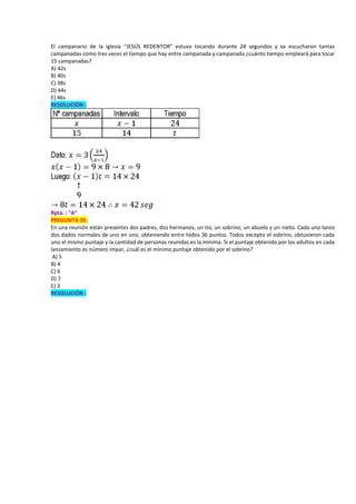 El campanario de la iglesia “JESÚS REDENTOR” estuvo tocando durante 24 segundos y se escucharon tantas
campanadas como tres veces el tiempo que hay entre campanada y campanada ¿cuánto tiempo empleará para tocar
15 campanadas?
A) 42s
B) 40s
C) 38s
D) 44s
E) 46s
RESOLUCIÓN :
Rpta. : "A"
PREGUNTA 35:
En una reunión están presentes dos padres, dos hermanos, un tío, un sobrino, un abuelo y un nieto. Cada uno lanzo
dos dados normales de uno en uno, obteniendo entre todos 36 puntos. Todos excepto el sobrino, obtuvieron cada
uno el mismo puntaje y la cantidad de personas reunidas es la mínima. Si el puntaje obtenido por los adultos en cada
lanzamiento es número impar, ¿cuál es el mínimo puntaje obtenido por el sobrino?
A) 5
B) 4
C) 6
D) 7
E) 3
RESOLUCIÓN :
 