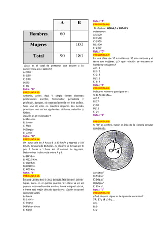 ¿Cuál es el total de personas que asisten a la
conferencia en el salón C?
A) 120
B) 130
C) 180
D) 90
E) 80
Rpta.: "B"
PREGUNTA 63:
Antonio, Javier, Raúl y Sergio tienen distintas
profesiones: escritor, historiador, periodista y
profesor, aunque, no necesariamente en ese orden.
Solo uno de ellos no practica deporte. Los demás
practican uno de los siguientes: ciclismo, natación y
fútbol.
¿Quién es el historiador?
A) Antonio
B) Javier
C) Raúl
D) Sergio
E) Lenin
Rpta.: "D"
PREGUNTA 64:
Un auto sale de A hacia B a 80 km/h y regresa a 50
km/h, después de 16 horas. Si el carro se detuvo en B
por 2 horas y 1 hora en el camino de regreso.
Determinar la distancia entre A y B.
A) 845 km.
B) 422,5 Km.
C) 320 Km.
D) 600 Km.
E) 400 Km.
Rpta.: "E"
PREGUNTA 65:
En una carrera entre cinco amigas. María va en primer
lugar. Lucía en el quinto puesto. Si Leticia va en el
puesto intermedio entre ambas, Juana le sigue Leticia,
e Irene está mejor ubicada que Juana. ¿Quién ocupa el
segundo lugar?
A) Irene
B) Leticia
C) Juana
D) Faltan datos
E) Karol
Rpta.: "A"
PREGUNTA 66:
Al efectuar: 400×4,5 + 200×0,5
obtenemos:
A) 1000
B) 1500
C) 1800
D) 1900
E) 2400
Rpta.: "D"
PREGUNTA 67:
En una clase de 50 estudiantes, 30 son varones y el
resto son mujeres. ¿En qué relación se encuentran
hombres y mujeres?
A) 1: 2
B) 3: 2
C) 2: 3
D) 2: 1
E) 5: 4
Rpta.: "B"
PREGUNTA 68:
Indicar el número que sigue en :
4; 3; 7; 10; 17;...
A) 12
B) 27
C) 10
D) 11
E) 24
Rpta.: "B"
PREGUNTA 69:
Si “O” es centro, hallar el área de la corona circular
sombreada.
A) 45𝛑 u²
B) 55𝛑 u²
C) 64𝛑 u²
D) 60𝛑 u²
E) 65𝛑 u²
Rpta.: "E"
PREGUNTA 70:
¿Qué número sigue en la siguiente sucesión?
37 ; 27 ; 18 ; 10 ; ....
A) 1
B) 0
C) 2
 