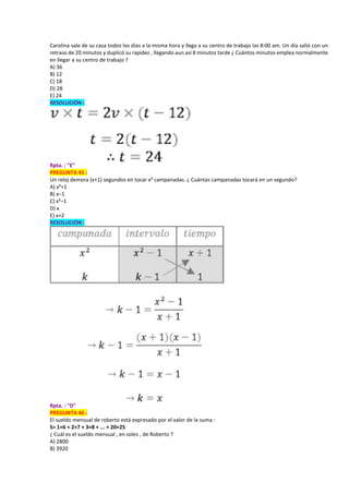 Carolina sale de su casa todos los días a la misma hora y llega a su centro de trabajo las 8:00 am. Un día salió con un
retraso de 20 minutos y duplicó su rapidez , llegando aun así 8 minutos tarde ¿ Cuántos minutos emplea normalmente
en llegar a su centro de trabajo ?
A) 36
B) 12
C) 18
D) 28
E) 24
RESOLUCIÓN :
Rpta. : "E"
PREGUNTA 45 :
Un reloj demora (x+1) segundos en tocar x² campanadas. ¿ Cuántas campanadas tocará en un segundo?
A) x²+1
B) x–1
C) x²–1
D) x
E) x+2
RESOLUCIÓN :
Rpta. : "D"
PREGUNTA 46 :
El sueldo mensual de roberto está expresado por el valor de la suma :
S= 1×6 + 2×7 + 3×8 + ... + 20×25
¿ Cuál es el sueldo mensual , en soles , de Roberto ?
A) 2800
B) 3920
 