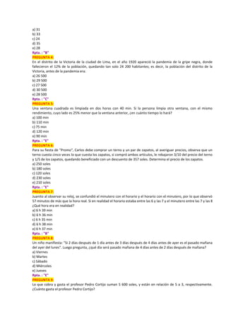 a) 31
b) 33
c) 24
d) 35
e) 28
Rpta. : "B"
PREGUNTA 4:
En el distrito de la Victoria de la ciudad de Lima, en el año 1920 apareció la pandemia de la gripe negra, donde
fallecieron el 12% de la población, quedando tan solo 24 200 habitantes; es decir, la población del distrito de la
Victoria, antes de la pandemia era:
a) 26 500
b) 29 500
c) 27 500
d) 30 500
e) 28 500
Rpta. : "C"
PREGUNTA 5:
Una ventana cuadrada es limpiada en dos horas con 40 min. Si la persona limpia otra ventana, con el mismo
rendimiento, cuyo lado es 25% menor que la ventana anterior, ¿en cuánto tiempo lo hará?
a) 100 min
b) 110 min
c) 75 min
d) 120 min
e) 90 min
Rpta. : "E"
PREGUNTA 6:
Para su fiesta de "Promo", Carlos debe comprar un terno y un par de zapatos, al averiguar precios, observa que un
terno cuesta cinco veces lo que cuesta los zapatos, si compró ambos artículos, le rebajaron 3/10 del precio del terno
y 1/5 de los zapatos, quedando beneficiado con un descuento de 357 soles. Determina el precio de los zapatos.
a) 250 soles
b) 180 soles
c) 120 soles
d) 230 soles
e) 210 soles
Rpta. : "E"
PREGUNTA 7:
Juanito al observar su reloj, se confundió el minutero con el horario y el horario con el minutero, por lo que observó
57 minutos de más que la hora real. Si en realidad el horario estaba entre las 6 y las 7 y el minutero entre las 7 y las 8
¿Qué hora era en realidad?
a) 6 h 39 min
b) 6 h 36 min
c) 6 h 35 min
d) 6 h 38 min
e) 6 h 37 min
Rpta. : "B"
PREGUNTA 8:
Un niño manifiesta: "Si 2 días después de 1 día antes de 3 días después de 4 días antes de ayer es el pasado mañana
del ayer del lunes". Luego pregunta, ¿qué día será pasado mañana de 4 días antes de 2 días después de mañana?
a) Viernes
b) Martes
c) Sábado
d) Miércoles
e) Jueves
Rpta. : "E"
PREGUNTA 9:
Lo que cobra y gasta el profesor Pedro Cortijo suman 5 600 soles, y están en relación de 5 a 3, respectivamente.
¿Cuánto gasta el profesor Pedro Cortijo?
 