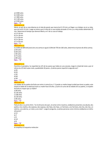 a) 3 000 soles
b) 2 600 soles
c) 1 800 soles
d) 2 100 soles
e) 3 500 soles
Rpta. : "D"
PREGUNTA 10:
María, al salir de su casa observa en el reloj de pared, que marca las 6 h 25 min y al llegar a su trabajo, ve en su reloj,
que son la 8 h 15 min. Luego se entera que el reloj de su casa estaba atrasado 12 min y su reloj estaba adelantado 10
min. Determine el tiempo que demoró María, en ir de su casa al trabajo.
a) 1 h 18 min
b) 2 h 18 min
c) 1 h 28 min
d) 2 h 28 min
e) 1 h 50 min
Rpta. : "C"
PREGUNTA 11:
Si el 40% del 80% del precio de una camisa es igual al 20% del 75% de 160 soles, determina el precio de dicha camisa.
a) 50 soles
b) 60 soles
c) 40 soles
d) 75 soles
e) 80 soles
Rpta. : "D"
PREGUNTA 12:
Panchito el panadero, ha repartido los 2/5 de los panes que había en una canasta, luego le mitad del resto y por el
último los 2/3 del nuevo resto, quedándole 20 panes. ¿Cuántos panes repartió la segunda vez?
a) 45
b) 65
c) 50
d) 60
e) 40
Rpta. : "D"
PREGUNTA 13:
Las edades de los padres de Dulio son entre sí como 8 es a 7. Cuando su madre tenga la edad que tiene su padre, este
tendrá el doble de la edad que tenía su madre hace 20 años. ¿Cuál es la suma de las edades de sus padres, si el padre
de Dulio es mayor que su madre?
a) 90 años
b) 126 años
c) 108 años
d) 120 años
e) 86 años
Rpta. : "D"
PREGUNTA 14:
Patty le dice a su primo Amir, "en el almuerzo de ayer, al contar entre nosotros, estábamos presentes una abuela, dos
padres, tres madres, dos esposos, dos esposas, dos hijos, dos hijas, un hermano, una hermana, dos tíos, dos tías, un
sobrino, una sobrina, un nieto y una nieta". Luego le pregunta, ¿cuántas personas como mínimo estábamos en dicho
almuerzo?
a) 12
b) 7
c) 9
d) 10
e) 8
Rpta. : "B"
PREGUNTA 15:
Al simplificar el esquema molecular:
 