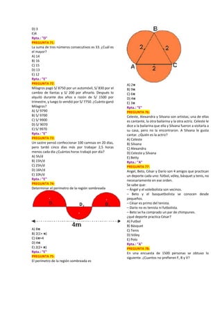 D) 3
E)4
Rpta.: "D"
PREGUNTA 71:
La suma de tres números consecutivos es 33. ¿Cuál es
el mayor?
A) 14
B) 16
C) 15
D) 13
E) 12
Rpta.: "E"
PREGUNTA 72:
Milagros pagó S/ 8750 por un automóvil, S/ 830 por el
cambio de llantas y S/ 200 por afinarlo. Después lo
alquiló durante dos años a razón de S/ 1500 por
trimestre, y luego lo vendió por S/ 7750. ¿Cuánto ganó
Milagros?
A) S/ 9790
B) S/ 9700
C) S/ 9900
D) S/ 9070
E) S/ 9970
Rpta.: "E"
PREGUNTA 73:
Un sastre pensó confeccionar 100 camisas en 20 días,
pero tardó cinco días más por trabajar 2,5 horas
menos cada día ¿Cuántas horas trabajó por día?
A) 5h/d
B) 15h/d
C) 25h/d
D) 16h/d
E) 10h/d
Rpta.: "E"
PREGUNTA 74:
Determinar el perímetro de la región sombreada
A) 8𝛑
B) 2(1+ 𝛑)
C) 6𝛑+4
D) 4𝛑
E) 2(2+ 𝛑)
Rpta.: "E"
PREGUNTA 75:
El perímetro de la región sombreada es
A) 2𝛑
B) 9𝛑
C) 6𝛑
D) 4𝛑
E) 3𝛑
Rpta.: "E"
PREGUNTA 76:
Celeste, Alexandra y Silvana son artistas; una de ellas
es cantante, la otra bailarina y la otra actriz. Celeste le
dice a la bailarina que ella y Silvana fueron a visitarla a
su casa, pero no la encontraron. A Silvana le gusta
cantar. ¿Quién es la actriz?
A) Celeste
B) Silvana
C) Alexandra
D) Celeste y Silvana
E) Betty
Rpta.: "A"
PREGUNTA 77:
Angel, Beto, César y Darío son 4 amigos que practican
un deporte cada uno: fútbol, vóley, básquet y tenis, no
necesariamente en ese orden.
Se sabe que:
– Ángel y el voleibolista son vecinos.
– Beto y el basquetbolista se conocen desde
pequeños.
– César es primo del tenista.
– Darío no es tenista ni futbolista.
– Beto se ha comprado un par de chimpunes.
¿qué deporte practica César?
A) Futbol
B) Básquet
C) Tenis
D) Vóley
E) Polo
Rpta.: "A"
PREGUNTA 78:
En una encuesta de 1500 personas se obtuvo lo
siguiente. ¿Cuantos no prefieren F, B y V?
 