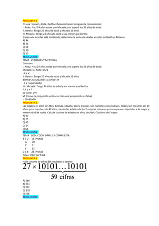 PREGUNTA 1 :
En una reunión, Anita, Bertha y Micaela tienen la siguiente conversación:
I. Anita: Nací 24 años antes que Micaela y no superó los 35 años de edad
II. Bertha: Tengo 20 años de edad y Micaela 10 años
III. Micaela: Tengo 24 años de edad y soy menor que Bertha
Si solo una de ellas está mintiendo, determine la suma de edades en años de Bertha y Micaela.
A) 44
B) 36
C) 54
D) 60
E) 30
RESOLUCIÓN :
TEMA : VERDADES Y MENTIRAS
Entonces:
I. Anita: Nací 24 años antes que Micaela y no supero los 35 años de edad.
Micaela=x ; Anita=x+24
→ V V
II. Bertha: Tengo 20 años de edad y Micaela 10 años.
Bertha=20; Micaela=10; Anita=34
→ V (suponiendo)
III. Micaela: Tengo 24 años de edad y sor menor que Bertha.
F ∧ V ≡ F
Se tiene: VVF
VF (como es conjunción entonces toda una proposición es falsa)
∴ 20+10=30
PREGUNTA 2 :
Las edades en años de Abel, Belinda, Claudio, Doris, Eleazar, son números consecutivos. Todos son mayores de 13
años, pero menores de 40 años, siendo las edades de las 2 mujeres números primos que corresponden a la mayor y
menor edad de todos. Calcule la suma de edades en años, de Abel, Claudio y de Eleazar.
A) 93
B) 75
C) 45
D) 54
E) 63
RESOLUCIÓN :
TEMA : DEDUCCIÓN SIMPLE Y COMPUESTA
B o D 19 (Primo)
A 20
C 21
E 22
D o B 23 (Primo)
Piden: 20+21+22=63
PREGUNTA 3 :
Halle la suma de cifras del resultado al operar:
A) 266
B) 274
C) 272
D) 270
E) 268
RESOLUCIÓN :
 