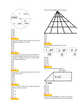 A) 10%
B) 15%
C) 20%
D) 12%
E) 18%
Rpta.: "E"
PREGUNTA 79:
Al lanzar una moneda 3 veces consecutivas, ¿cuál es la
probabilidad de obtener tres sellos?
A) 1/3
B) 1/9
C) 1/8
D) 1/2
E) 1/4
Rpta.: "C"
PREGUNTA 80:
He comprado cierto número de libros por 200 soles. Si
el precio por ejemplar hubiese sido dos soles menos,
se tendría 5 ejemplares más por el mismo dinero.
¿Cuántos libros se compró?
A) 25
B) 10
C) 20
D) 15
E) 18
Rpta.: "C"
PREGUNTA 81:
Si el precio de un artículo subió de S/.16 a S/.28. ¿En
qué porcentaje subió?
A) 80 %
B) 90 %
C) 75 %
D) 25 %
E) 45 %
Rpta.: "C"
PREGUNTA 82:
Hace (a + b) años, Martín tenía 2a años, ¿Qué edad
tendrá dentro de (a – b) años?
A) 4a
B) 2a - 2b
C) 3a
D) 3a - 2b
E) a+b
Rpta.: "A"
PREGUNTA 83:
Halle el total de triángulos que se observan:
A) 20
B) 30
C) 40
D) 50
E) 60
Rpta.: "E"
PREGUNTA 84:
Dada las siguientes distribuciones , calcule
(x + y) en:
A) 9+4P
B) 12+3P
C) 12+P
D) 10+6P
E) 12+5P
Rpta.: "E"
PREGUNTA 85:
Hallar el área del trapecio rectángulo:
A) 54 cm²
B) 30 cm²
c) 25 cm²
D) 15 cm²
E) 45 cm²
Rpta.: "A"
PREGUNTA 86:
Dos móviles separados 800 m se mueven en el mismo
sentido, sobre una pista horizontal, con una rapidez de
 