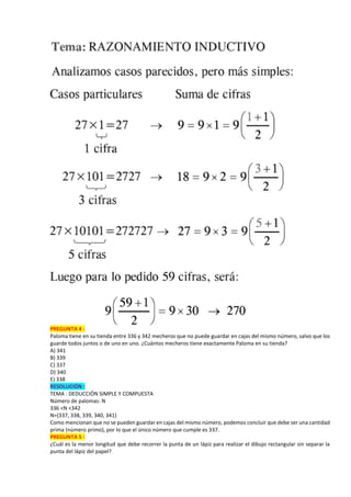 PREGUNTA 4 :
Paloma tiene en su tienda entre 336 y 342 mecheros que no puede guardar en cajas del mismo número, salvo que los
guarde todos juntos o de uno en uno. ¿Cuántos mecheros tiene exactamente Paloma en su tienda?
A) 341
B) 339
C) 337
D) 340
E) 338
RESOLUCIÓN :
TEMA : DEDUCCIÓN SIMPLE Y COMPUESTA
Número de palomas: N
336 <N <342
N={337, 338, 339, 340, 341}
Como mencionan que no se pueden guardar en cajas del mismo número, podemos concluir que debe ser una cantidad
prima (número primo), por lo que el único número que cumple es 337.
PREGUNTA 5 :
¿Cuál es la menor longitud que debe recorrer la punta de un lápiz para realizar el dibujo rectangular sin separar la
punta del lápiz del papel?
 