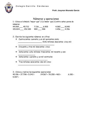 Profr. Josymar Alvarado García
C o l e g i o C a r r i l l o C á r d e n a s
Números y operaciones
1.- Coloca el símbolo “mayor que” (>) o menor que (<) entre estos pares de
números:
44.999 ___ 45.712 7.136 ___ 6.905 4.080 ___ 8.040
351.024 ___ 352.100 909 ___ 288 3.456 ___ 4.356
2.- Escribe los siguientes números en cifras:
 Cuatrocientos cuarenta y un mil quinientos siete:
_____________________ Ocho millones doscientos cinco mil:
________________________________
 Cincuenta y tres mil doscientos cinco:
_____________________________
 Setecientos ocho millones trescientos mil noventa y uno:
_______________
 Setecientos cuarenta y un mil veintiocho:
__________________________
 Tres millones seiscientos dos mil cinco:
____________________________
3.- Coloca y realiza las siguientes operaciones:
40.196 + 37.798 + 5.243 = 24.567 + 78.350 + 465 = 6.381 –
5.997 =
 